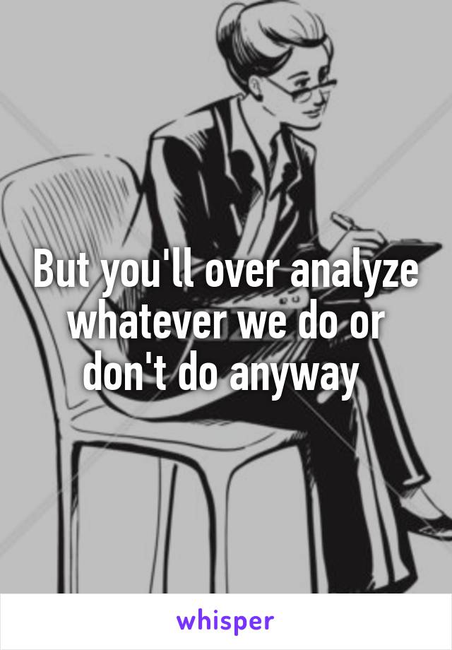 But you'll over analyze whatever we do or don't do anyway 