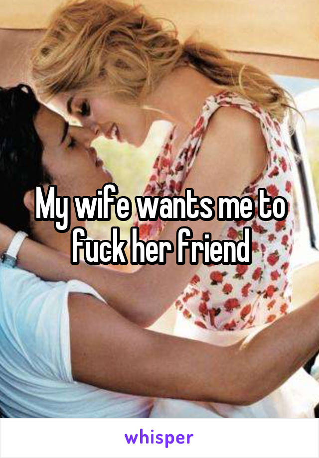 My wife wants me to fuck her friend