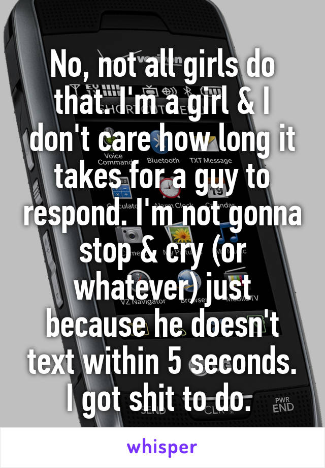 No, not all girls do that. I'm a girl & I don't care how long it takes for a guy to respond. I'm not gonna stop & cry (or whatever) just because he doesn't text within 5 seconds. I got shit to do. 