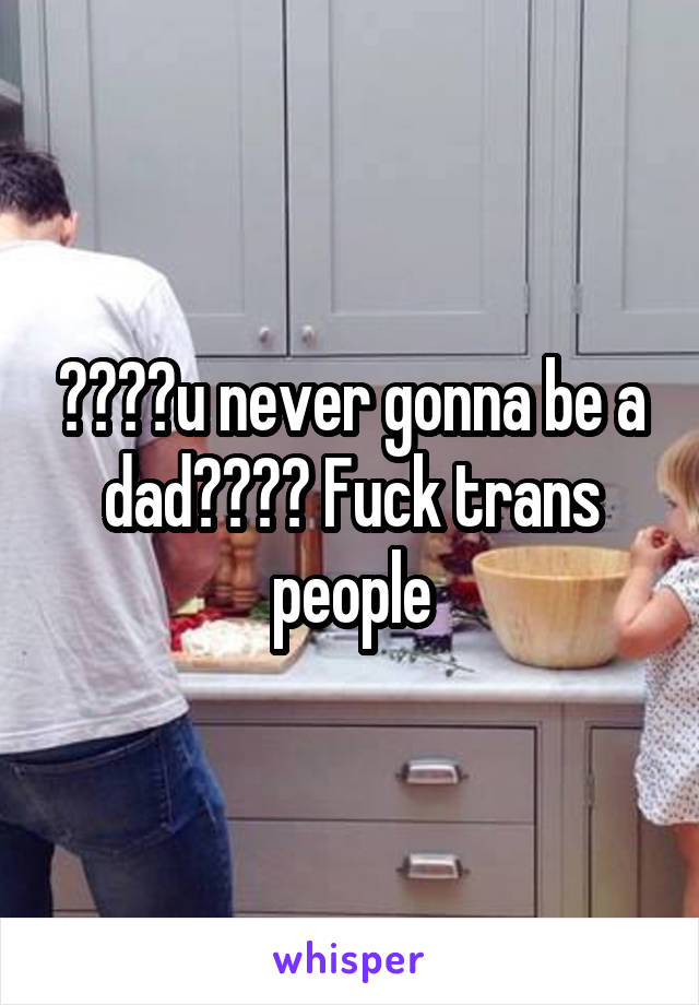 ????u never gonna be a dad???? Fuck trans people