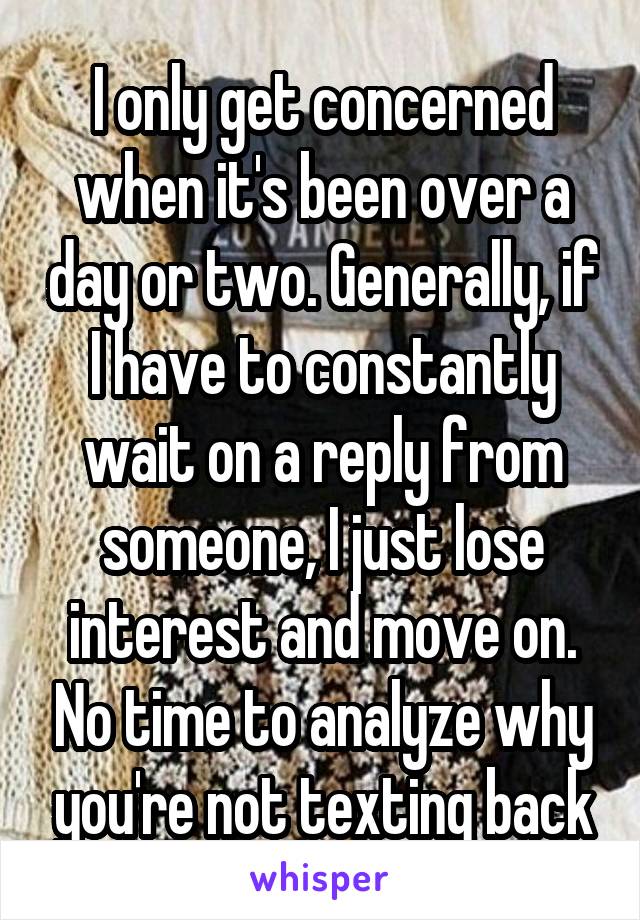 I only get concerned when it's been over a day or two. Generally, if I have to constantly wait on a reply from someone, I just lose interest and move on. No time to analyze why you're not texting back