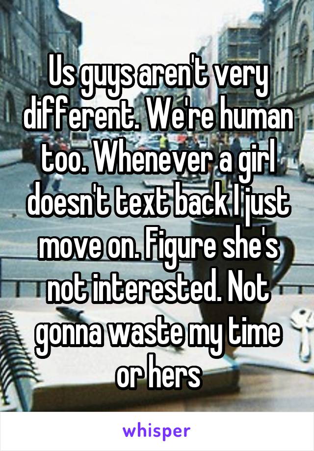 Us guys aren't very different. We're human too. Whenever a girl doesn't text back I just move on. Figure she's not interested. Not gonna waste my time or hers