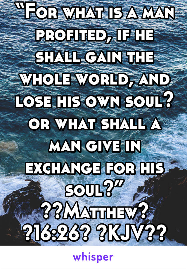 “For what is a man profited, if he shall gain the whole world, and lose his own soul? or what shall a man give in exchange for his soul?”
‭‭Matthew‬ ‭16:26‬ ‭KJV‬‬
