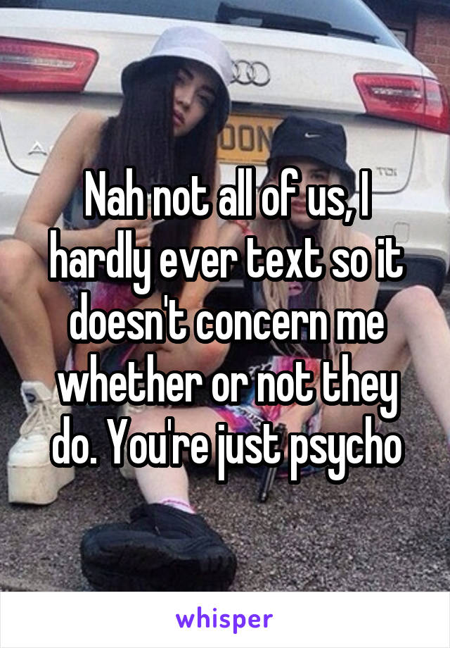 Nah not all of us, I hardly ever text so it doesn't concern me whether or not they do. You're just psycho