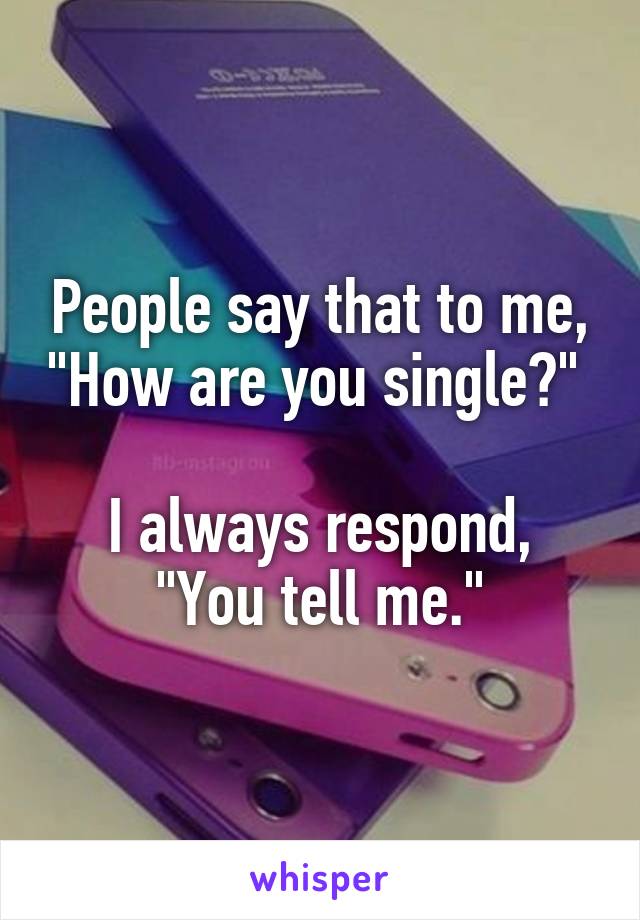 People say that to me, "How are you single?" 

I always respond, "You tell me."