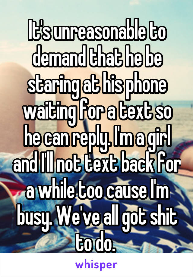 It's unreasonable to demand that he be staring at his phone waiting for a text so he can reply. I'm a girl and I'll not text back for a while too cause I'm busy. We've all got shit to do. 