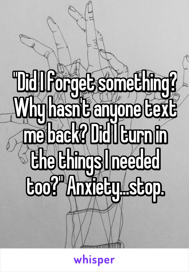 "Did I forget something? Why hasn't anyone text me back? Did I turn in the things I needed too?" Anxiety...stop.