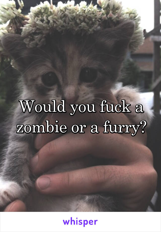 Would you fuck a zombie or a furry?