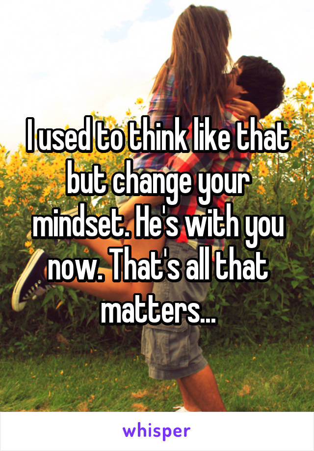I used to think like that but change your mindset. He's with you now. That's all that matters...