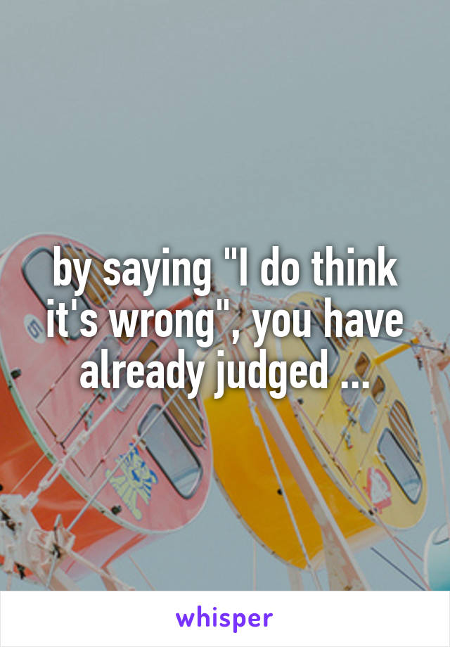 by saying "I do think it's wrong", you have already judged ...