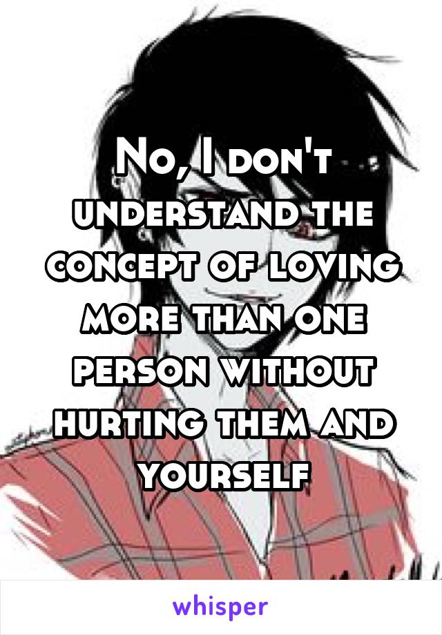 No, I don't understand the concept of loving more than one person without hurting them and yourself