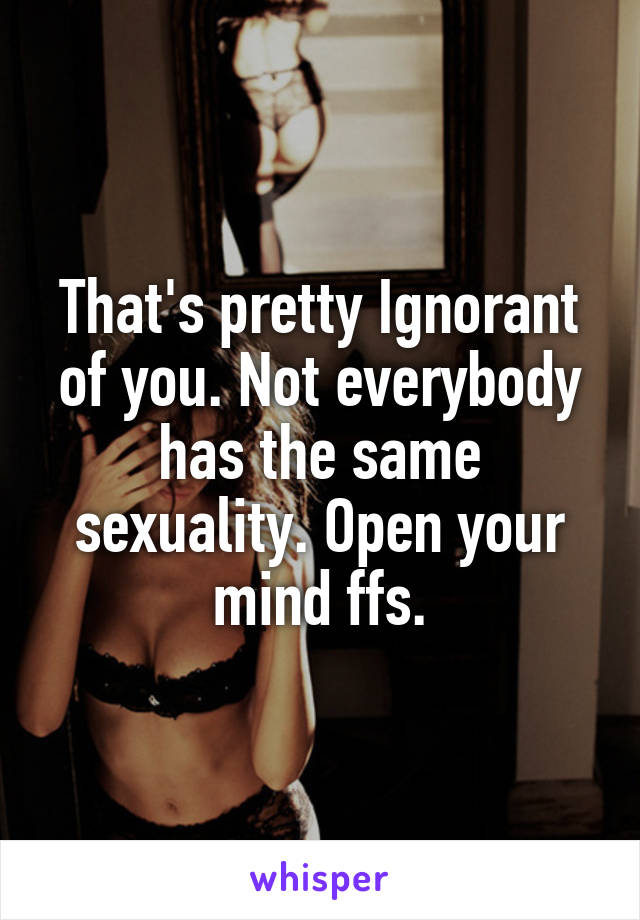 That's pretty Ignorant of you. Not everybody has the same sexuality. Open your mind ffs.