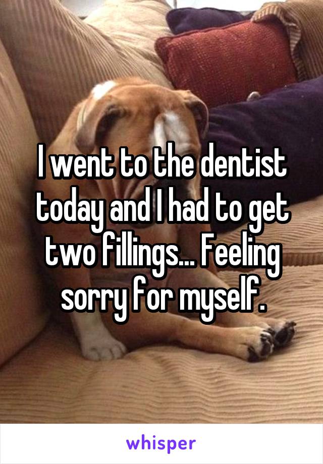 I went to the dentist today and I had to get two fillings... Feeling sorry for myself.