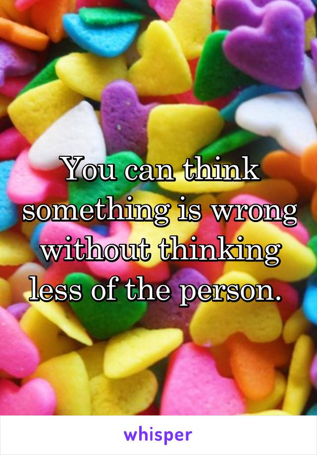 You can think something is wrong without thinking less of the person. 