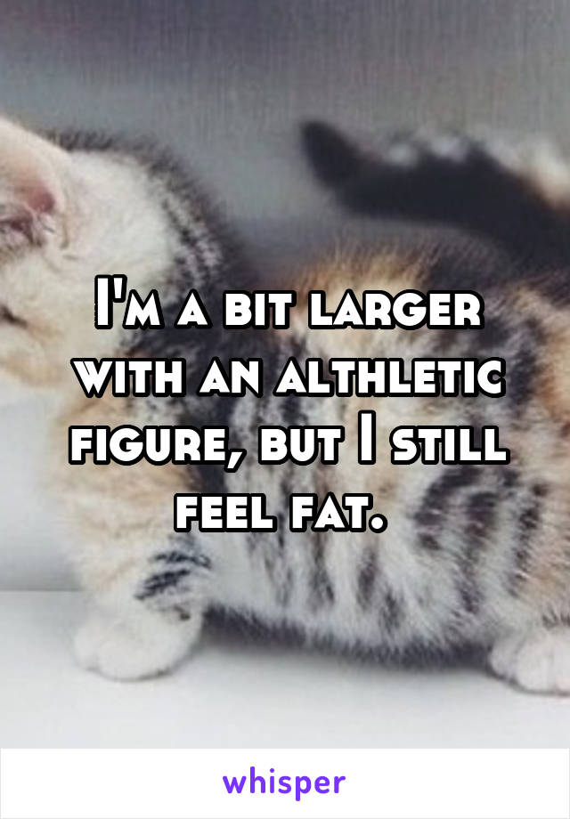 I'm a bit larger with an althletic figure, but I still feel fat. 