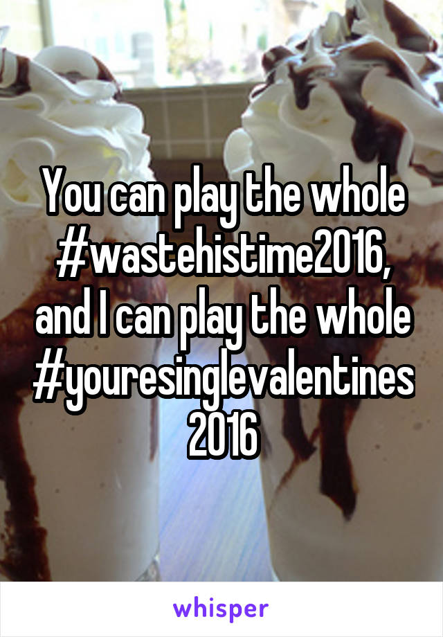 You can play the whole #wastehistime2016, and I can play the whole #youresinglevalentines2016