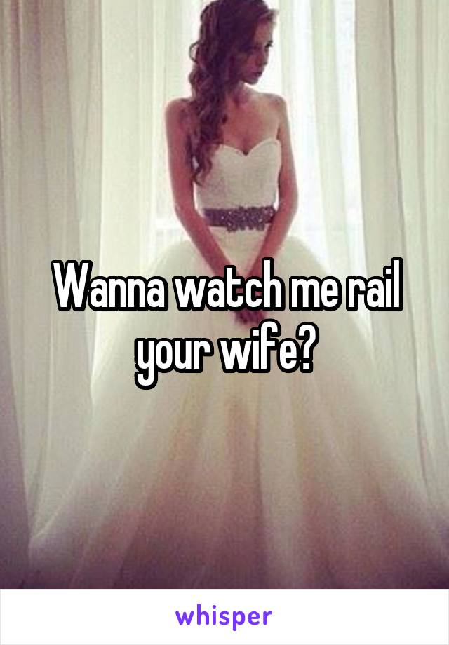 Wanna watch me rail your wife?