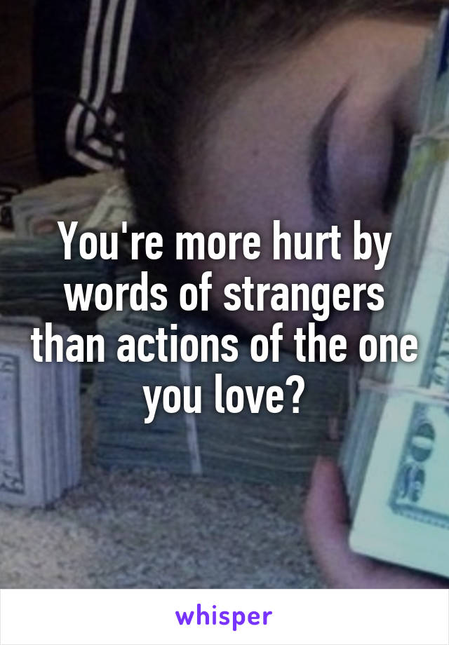 You're more hurt by words of strangers than actions of the one you love?