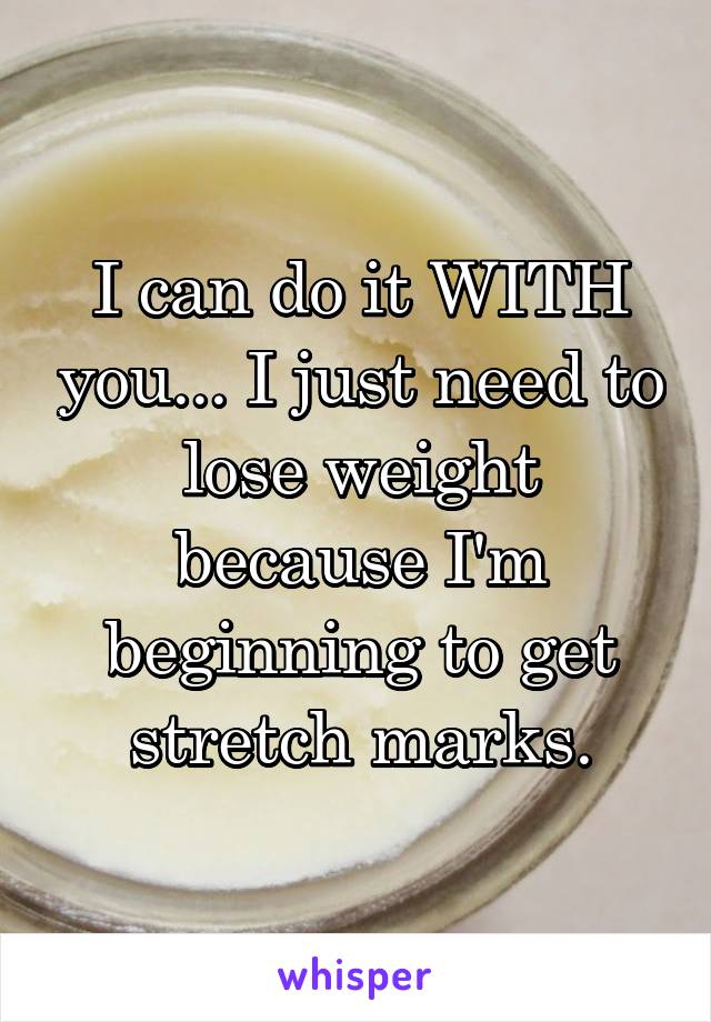 I can do it WITH you... I just need to lose weight because I'm beginning to get stretch marks.