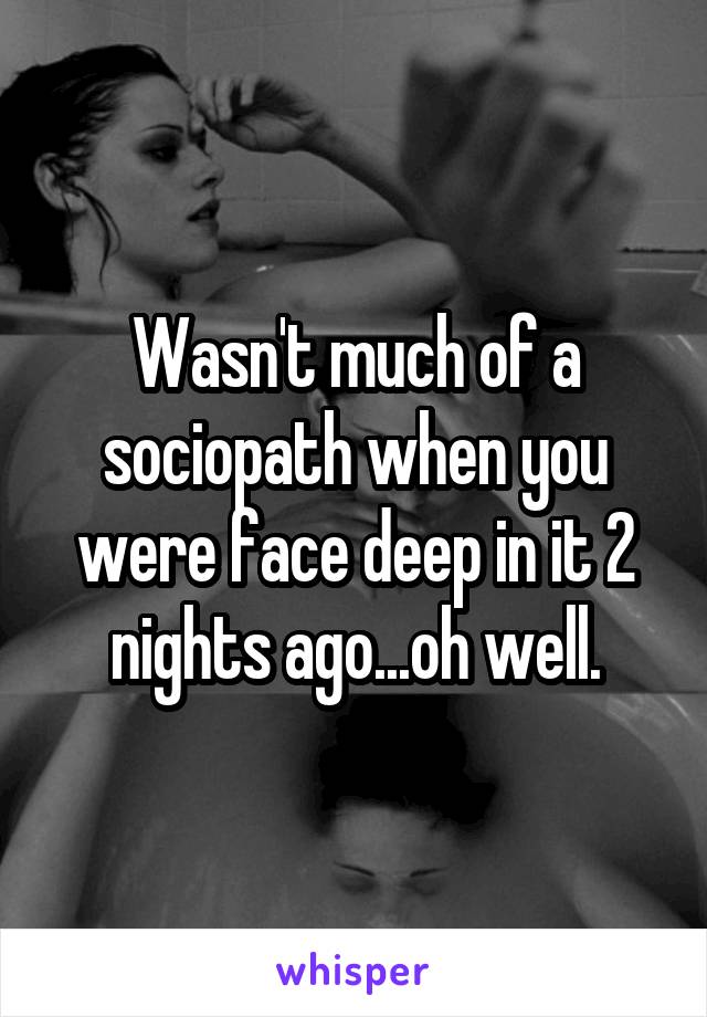 Wasn't much of a sociopath when you were face deep in it 2 nights ago...oh well.