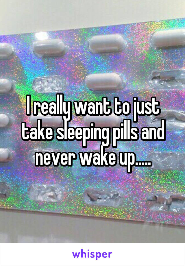 I really want to just take sleeping pills and never wake up.....