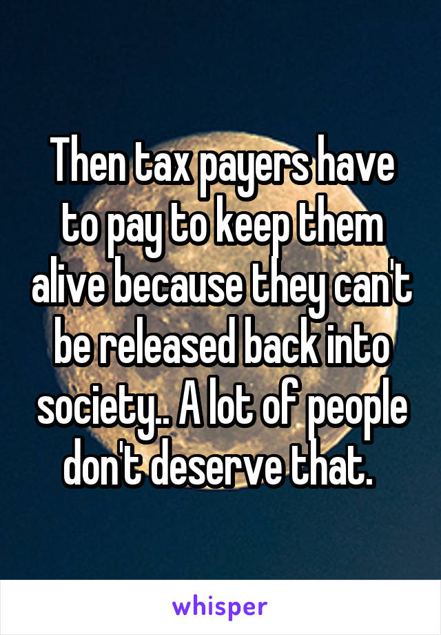 Then tax payers have to pay to keep them alive because they can't be released back into society.. A lot of people don't deserve that. 