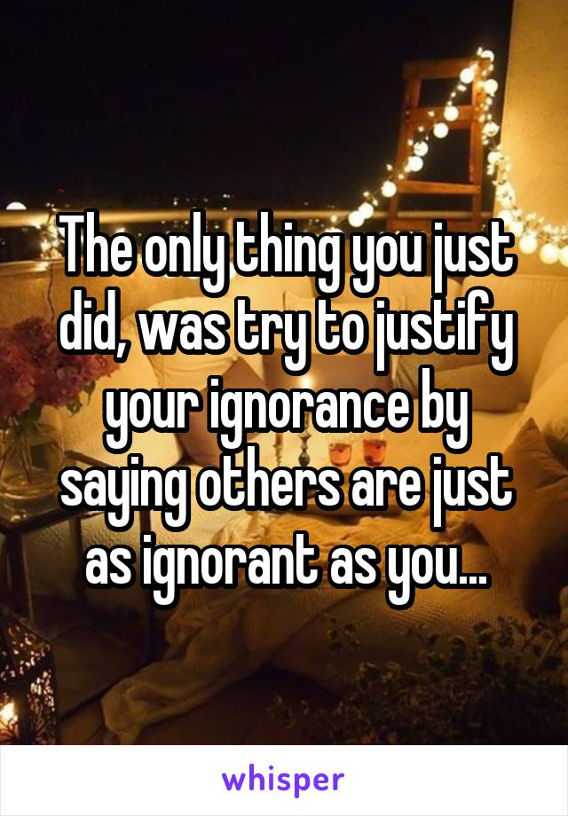 The only thing you just did, was try to justify your ignorance by saying others are just as ignorant as you...