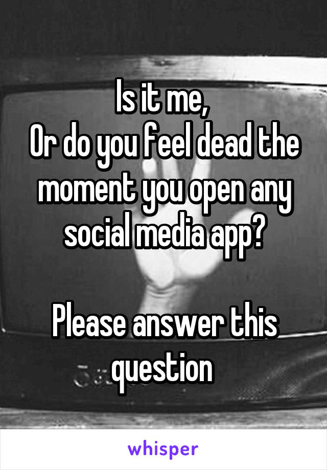 Is it me, 
Or do you feel dead the moment you open any social media app?

Please answer this question 