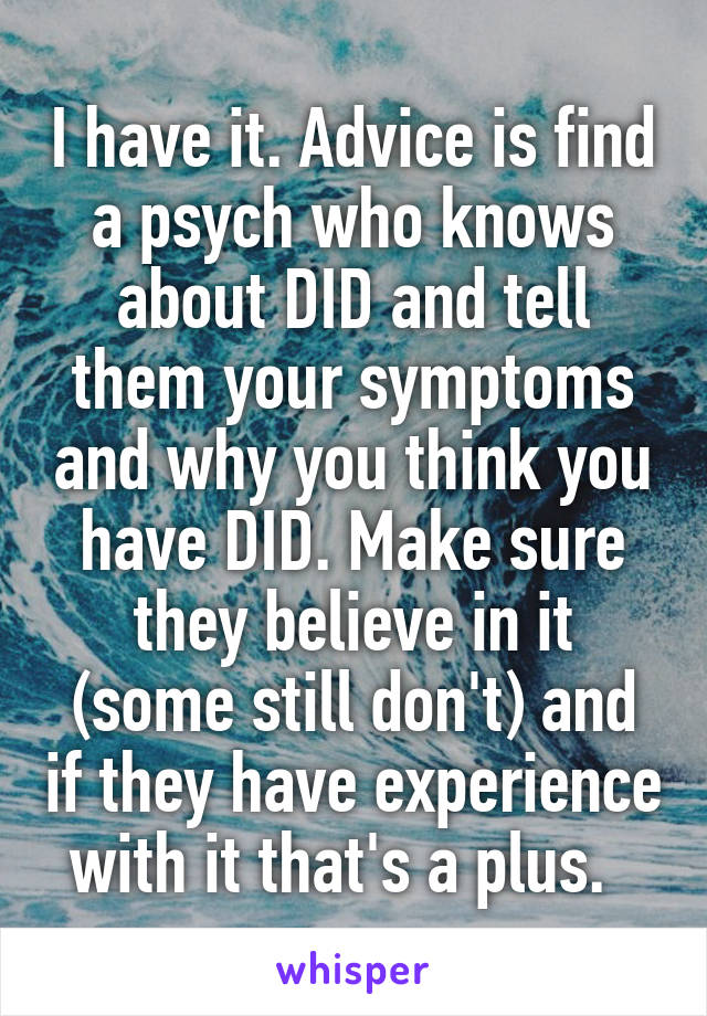 I have it. Advice is find a psych who knows about DID and tell them your symptoms and why you think you have DID. Make sure they believe in it (some still don't) and if they have experience with it that's a plus.  