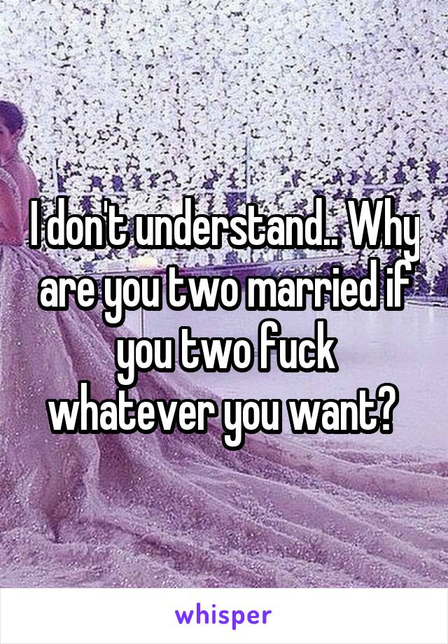 I don't understand.. Why are you two married if you two fuck whatever you want? 