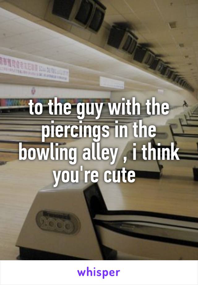 to the guy with the piercings in the bowling alley , i think you're cute  