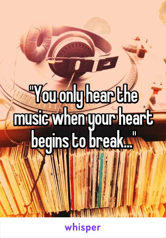 "You only hear the music when your heart begins to break..."