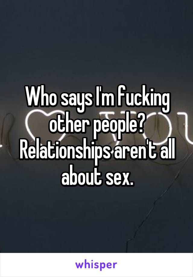 Who says I'm fucking other people? Relationships aren't all about sex.