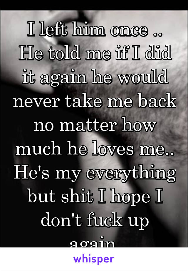 I left him once .. He told me if I did it again he would never take me back no matter how much he loves me.. He's my everything but shit I hope I don't fuck up again.