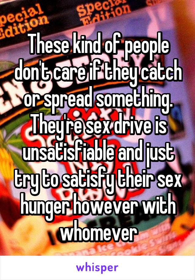 These kind of people don't care if they catch or spread something. They're sex drive is unsatisfiable and just try to satisfy their sex hunger however with whomever