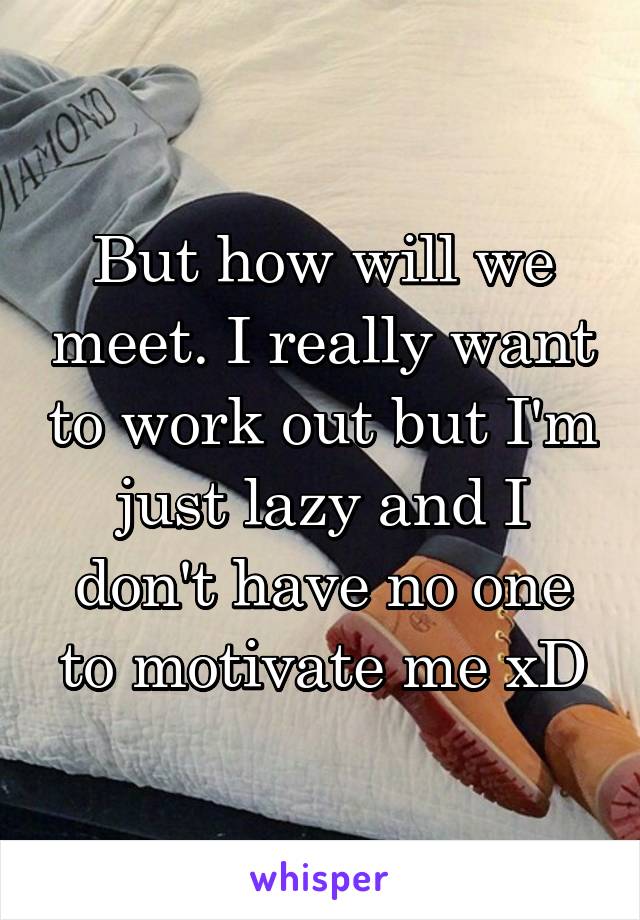 But how will we meet. I really want to work out but I'm just lazy and I don't have no one to motivate me xD