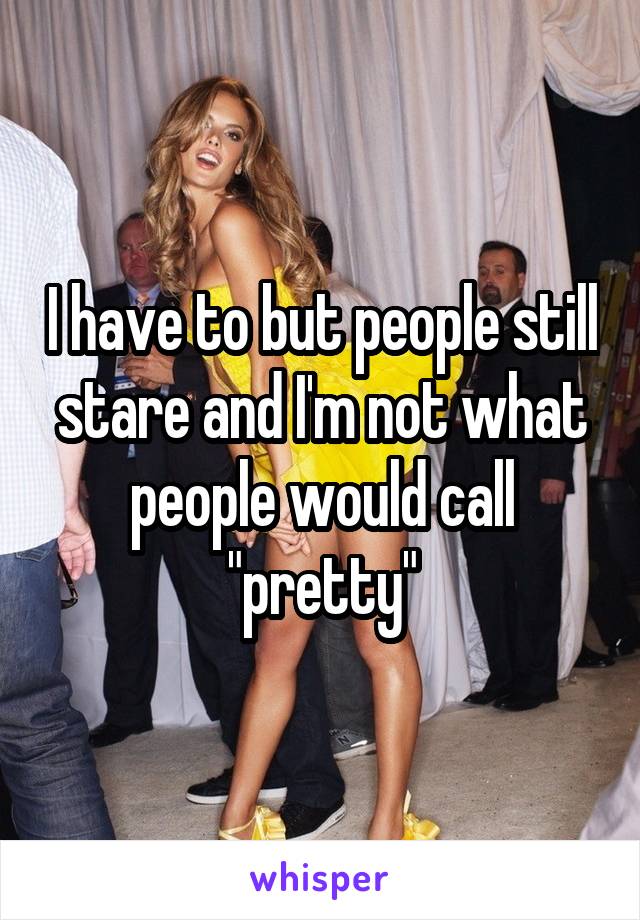 I have to but people still stare and I'm not what people would call "pretty"