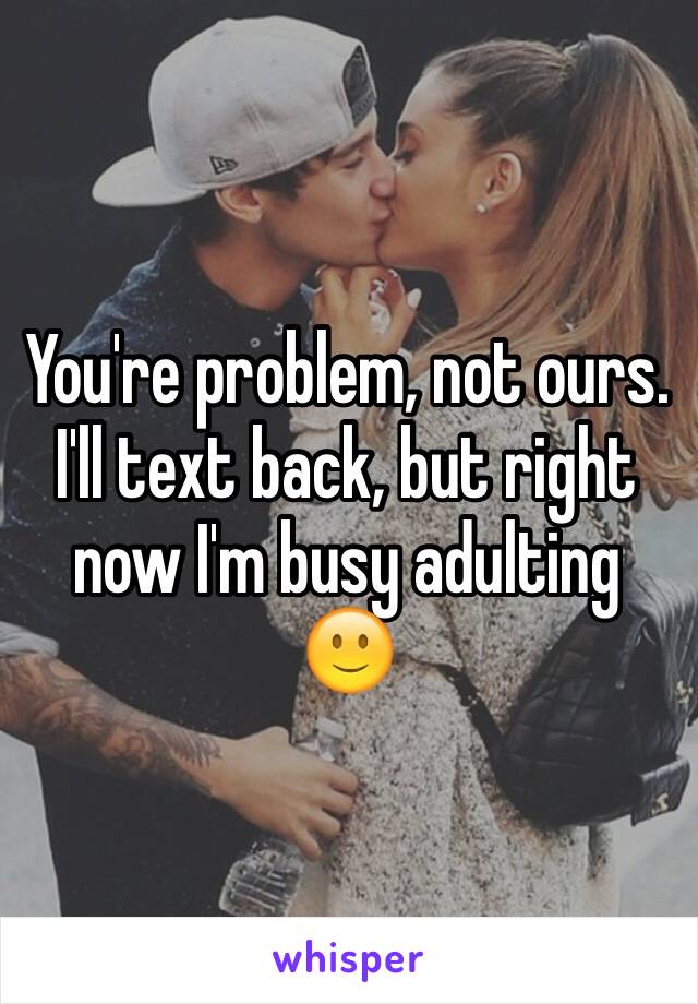 You're problem, not ours. I'll text back, but right now I'm busy adulting 🙂