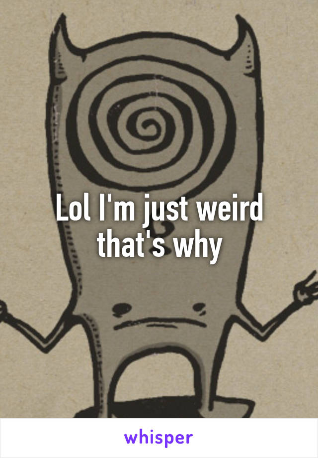 Lol I'm just weird that's why