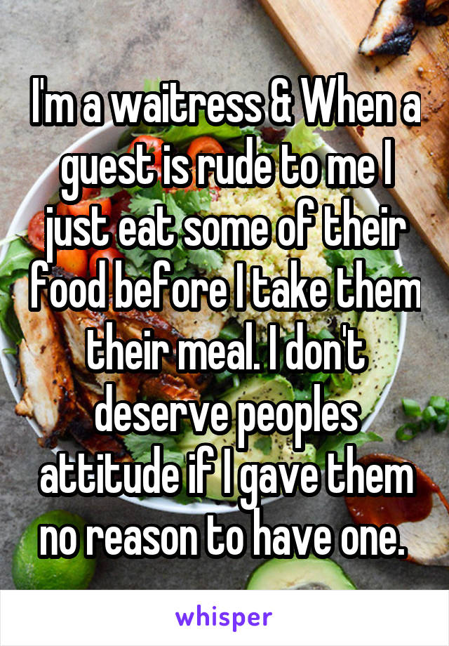 I'm a waitress & When a guest is rude to me I just eat some of their food before I take them their meal. I don't deserve peoples attitude if I gave them no reason to have one. 