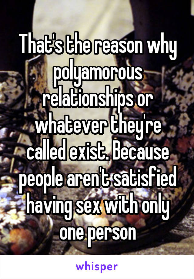 That's the reason why polyamorous relationships or whatever they're called exist. Because people aren't satisfied having sex with only one person