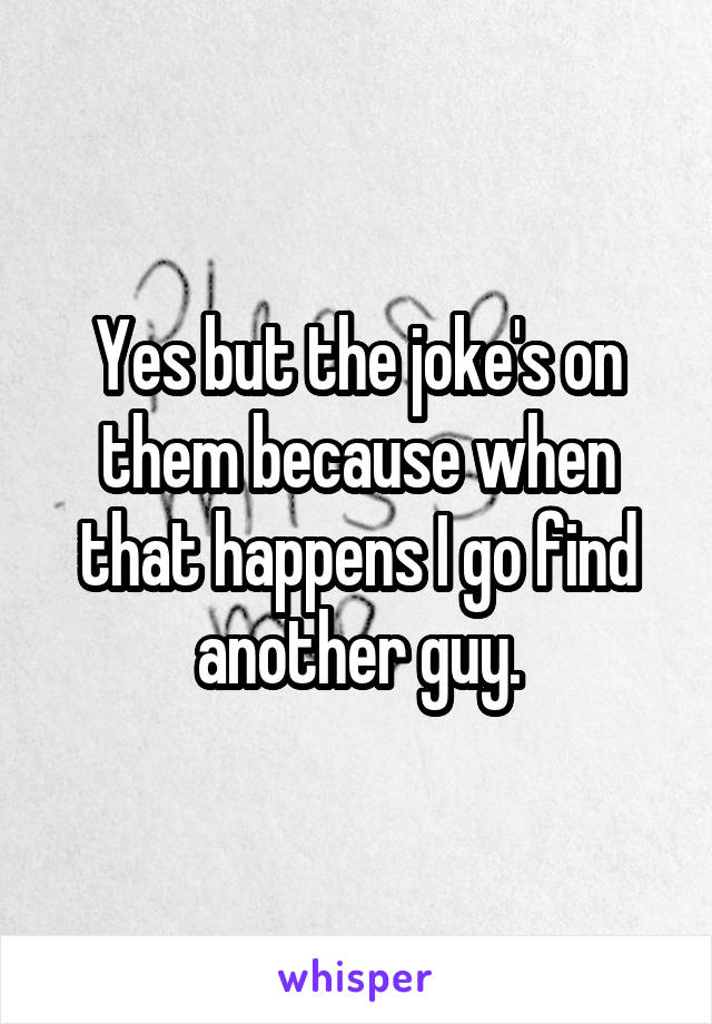 Yes but the joke's on them because when that happens I go find another guy.