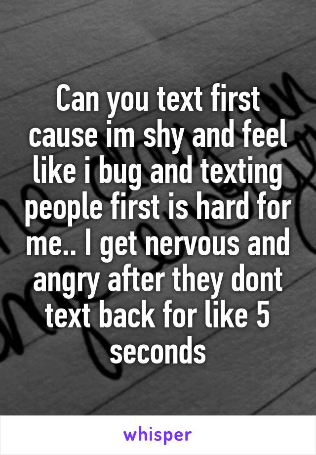 Can you text first cause im shy and feel like i bug and texting people first is hard for me.. I get nervous and angry after they dont text back for like 5 seconds