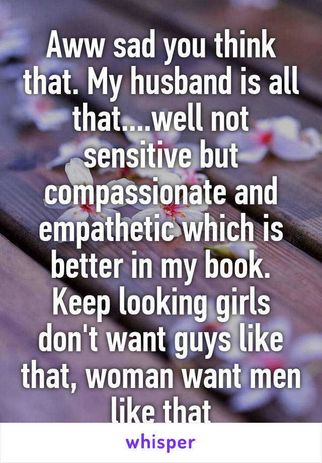 Aww sad you think that. My husband is all that....well not sensitive but compassionate and empathetic which is better in my book. Keep looking girls don't want guys like that, woman want men like that