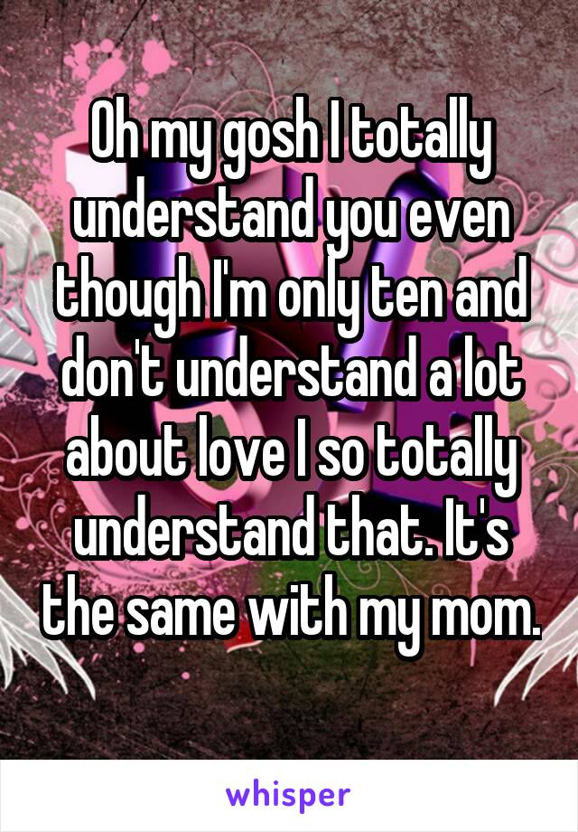 Oh my gosh I totally understand you even though I'm only ten and don't understand a lot about love I so totally understand that. It's the same with my mom. 