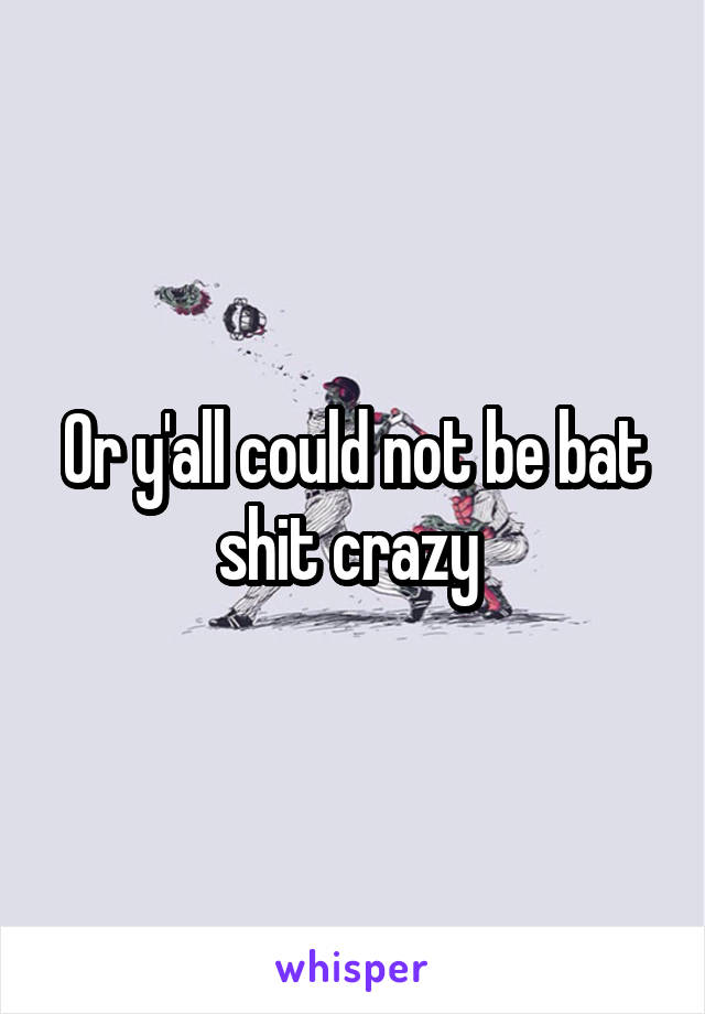 Or y'all could not be bat shit crazy 