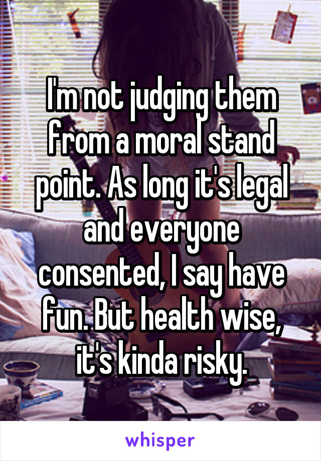 I'm not judging them from a moral stand point. As long it's legal and everyone consented, I say have fun. But health wise, it's kinda risky.