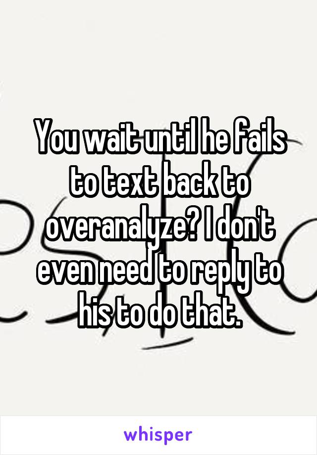 You wait until he fails to text back to overanalyze? I don't even need to reply to his to do that.