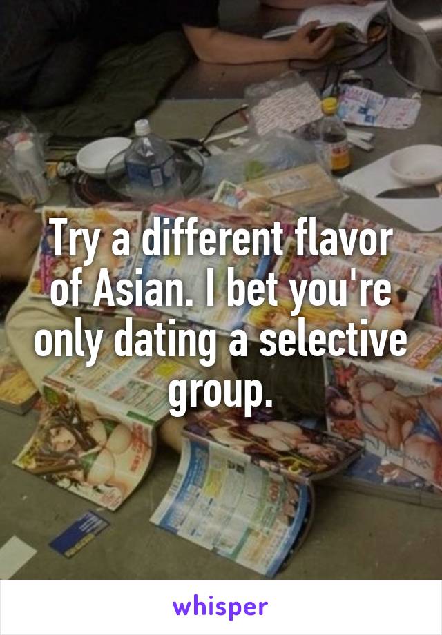 Try a different flavor of Asian. I bet you're only dating a selective group.