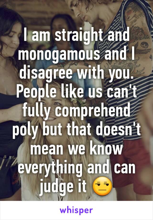 I am straight and monogamous and I disagree with you. People like us can't fully comprehend poly but that doesn't mean we know everything and can judge it 😒